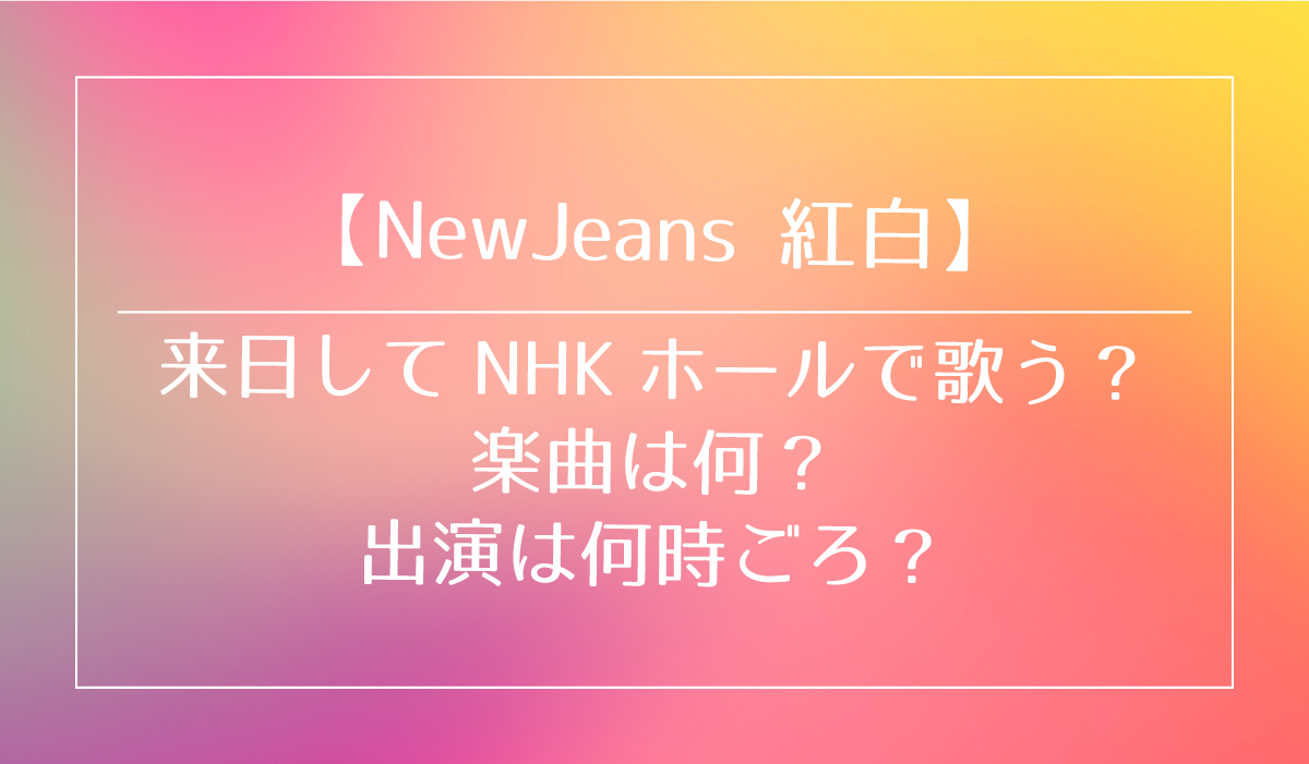【NewJeans 紅白】 来日してNHKホールで歌う？ 楽曲は何？ 出演は何時ごろ？