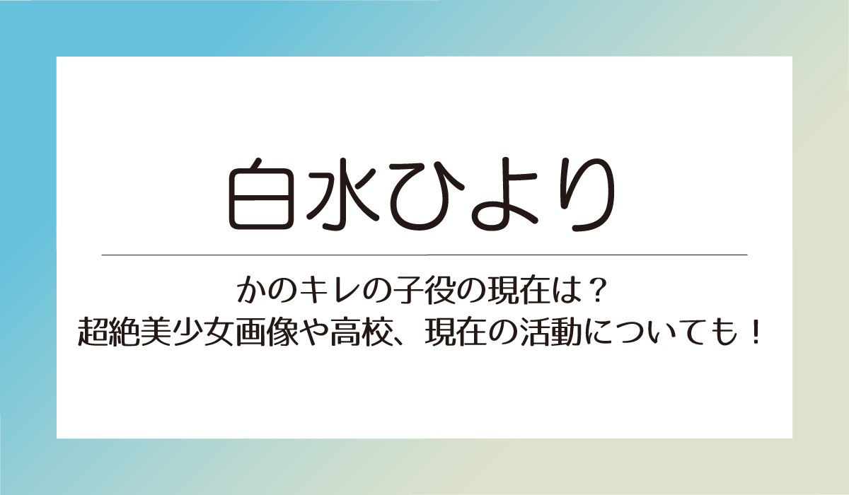 【白水ひより】かのキレの子役の今は？超絶美少女画像や高校、現在の活動についても！