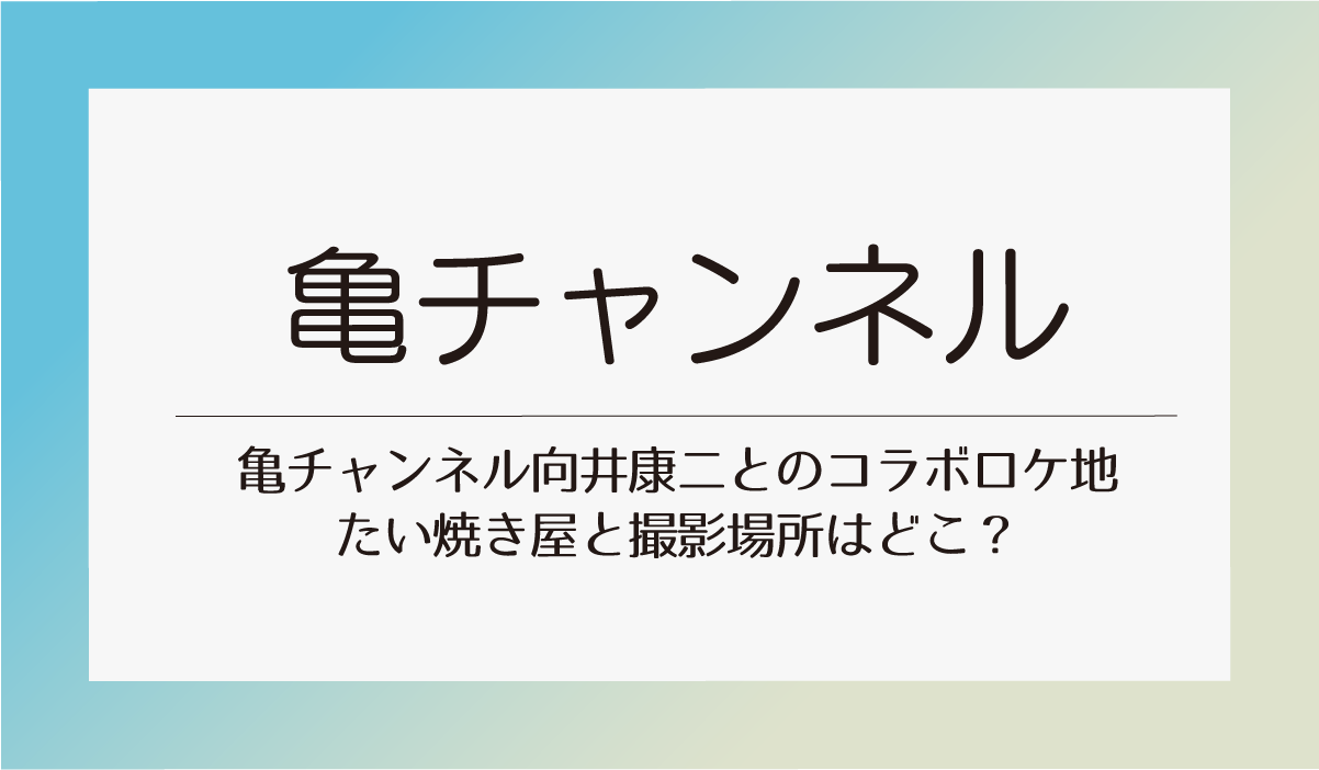 亀チャンネル向井康二とのコラボロケ地たい焼き屋と撮影場所はどこ？