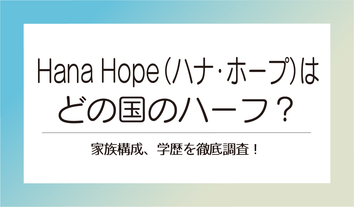 Hana Hope（ハナ・ホープ）はどの国のハーフ？家族構成、学歴を徹底調査！