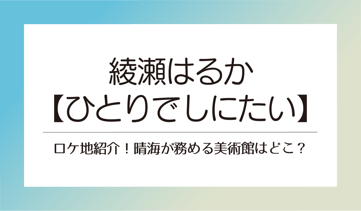 綾瀬はるか【ひとりでしにたい】ロケ地紹介！晴海が務める美術館はどこ？