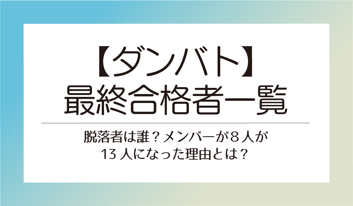 【ダンバト】最終合格者一覧！脱落者は誰？メンバーが８人が13人になった理由とは？