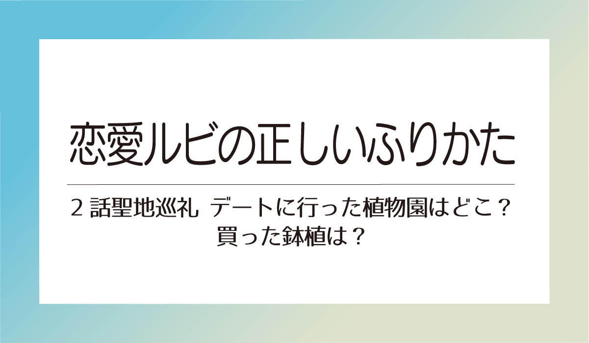 【恋愛ルビの正しいふりかた2話聖地巡礼】デートに行った植物園はどこ？買った鉢植は？