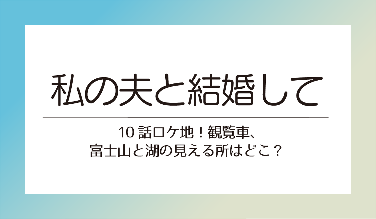 アマプラ【私の夫と結婚して】10話ロケ地！観覧車、富士山と湖の見える所はどこ？