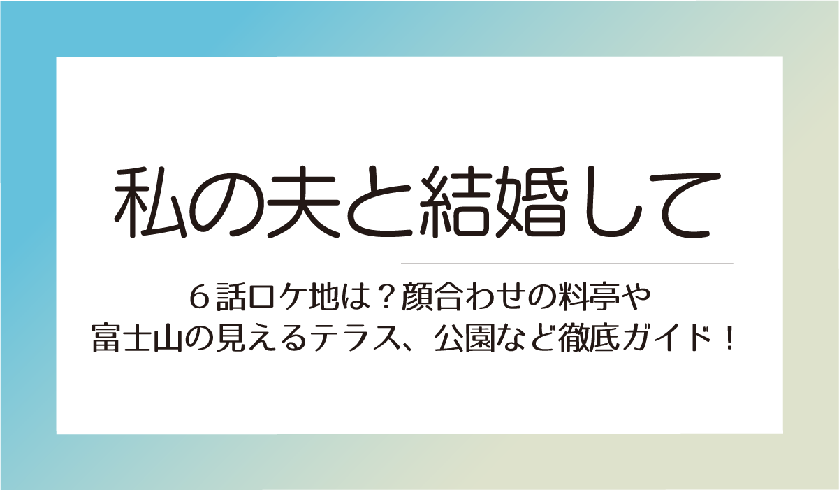 私の夫と結婚して６話ロケ地は？顔合わせの料亭や富士山の見えるテラスや公園など徹底ガイド！