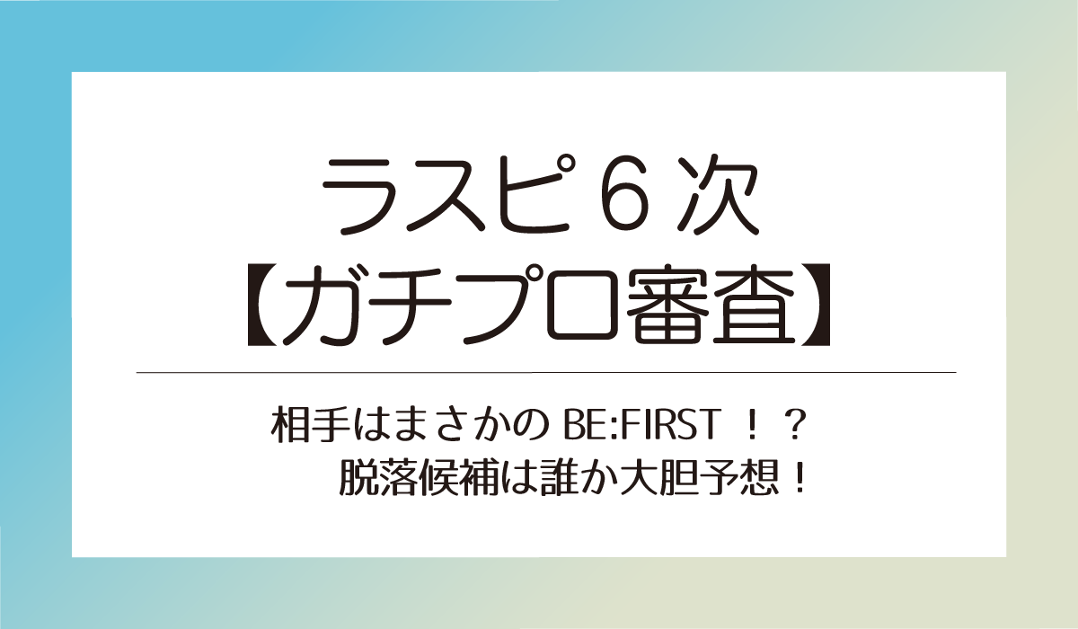 ラスピ6次【ガチプロ審査】相手はまさかのBE:FIRST！?脱落候補は誰か大胆予想！