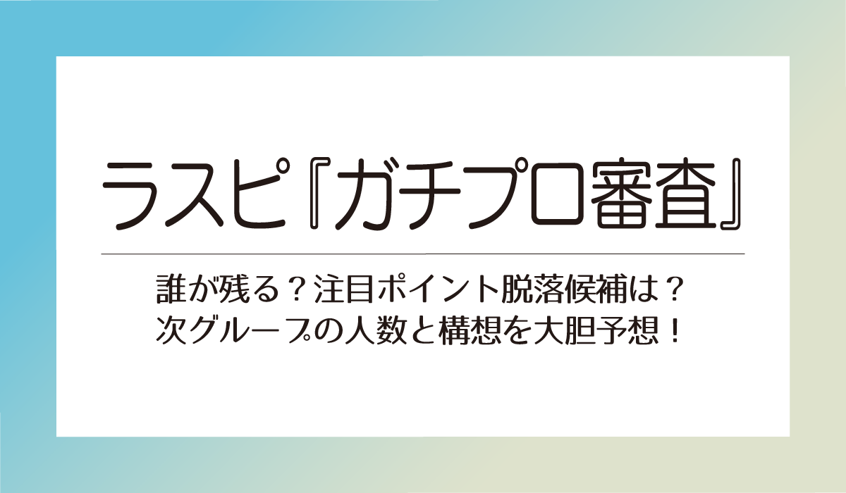 ラスピ『ガチプロ審査』誰が残る？注目ポイント脱落候補は？次グループの人数と構想を大胆予想！