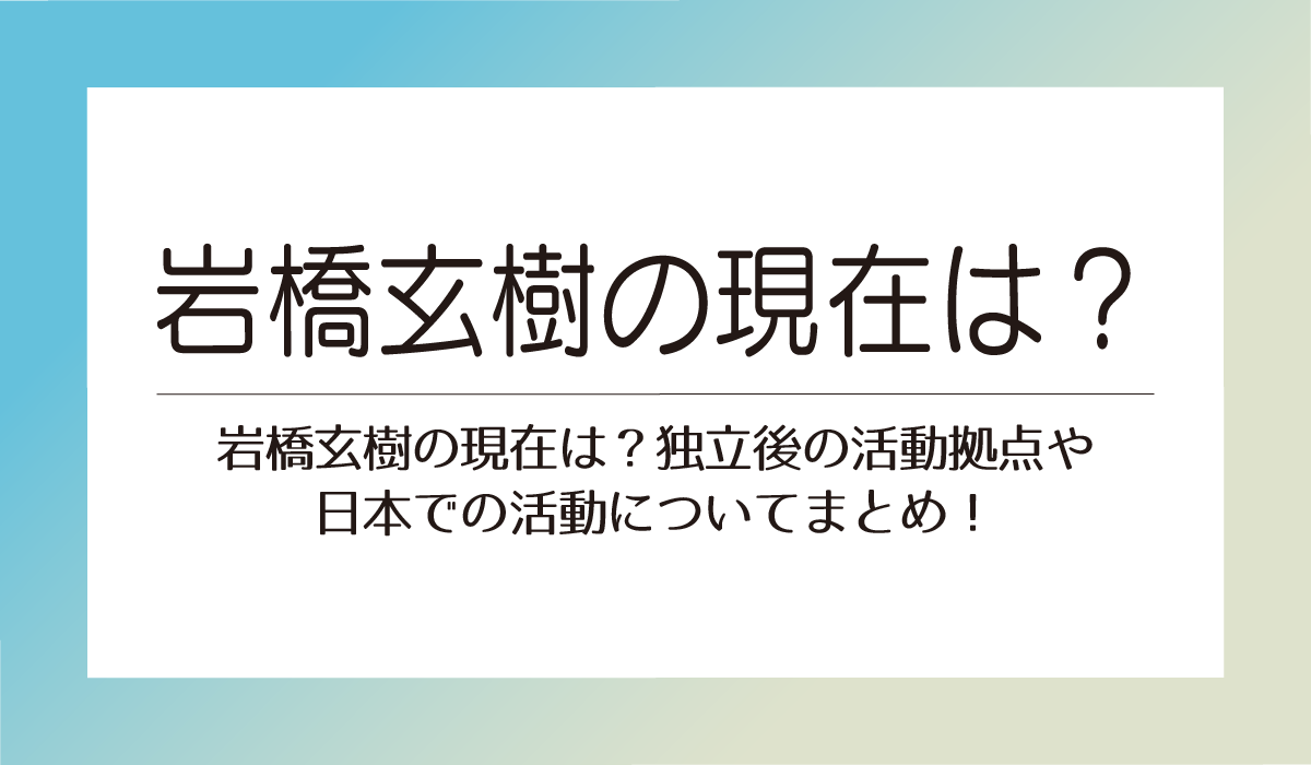 岩橋玄樹の現在は？独立後の活動拠点や日本での活動についてまとめ！