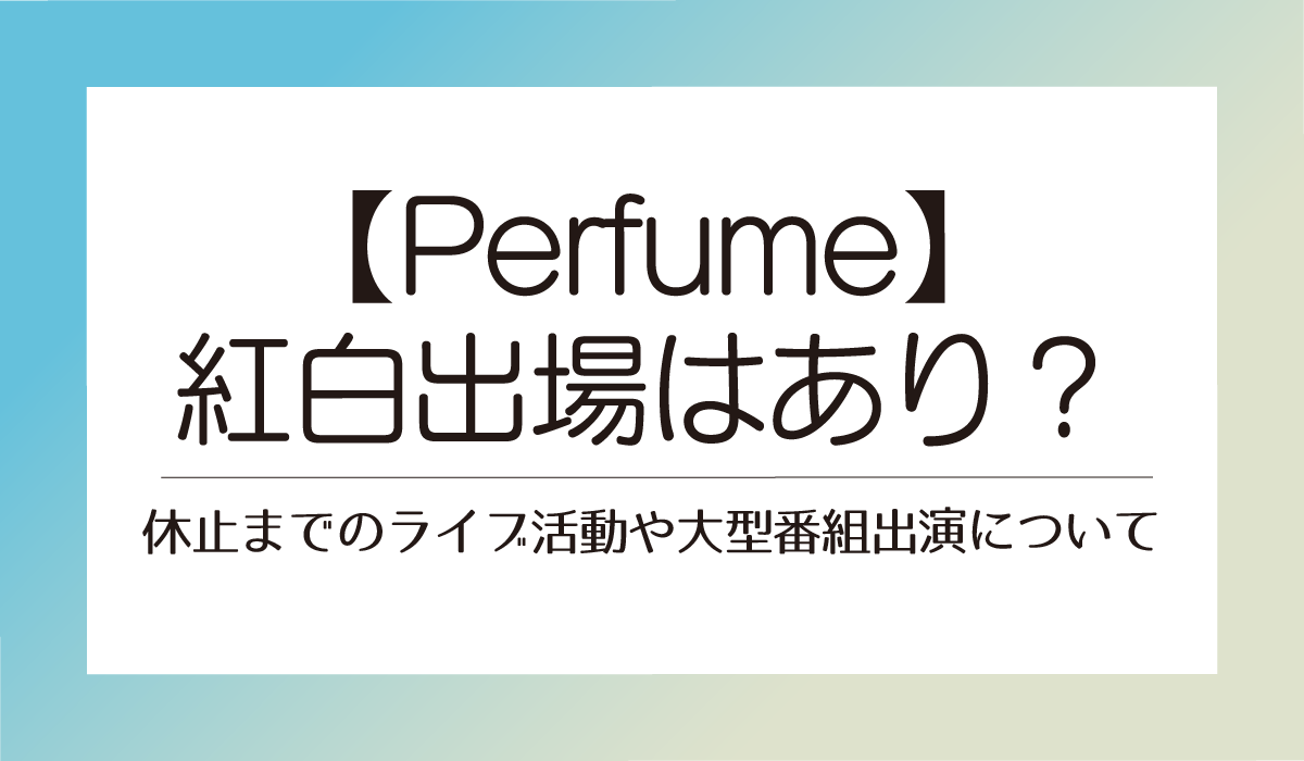 Perfume紅白出場はあり？休止までのライブ活動や大型番組出演について