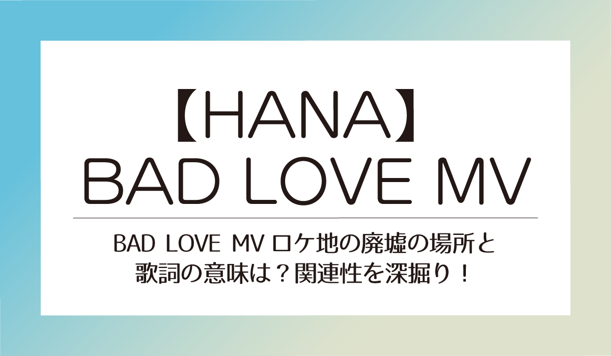 【HANA】BAD LOVE MVロケ地の廃墟の場所と歌詞の意味は？関連性を深掘り！
