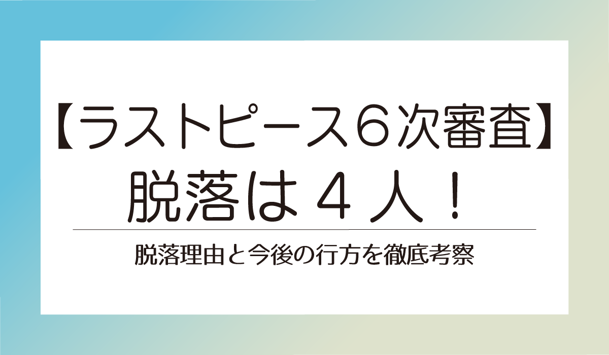速報！【ラストピース６次審査】脱落は4人！脱落理由と今後の行方を徹底考察