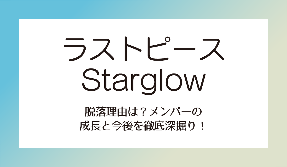 【ラストピース】Starglow脱落理由は？メンバーの成長と今後を徹底深掘り！