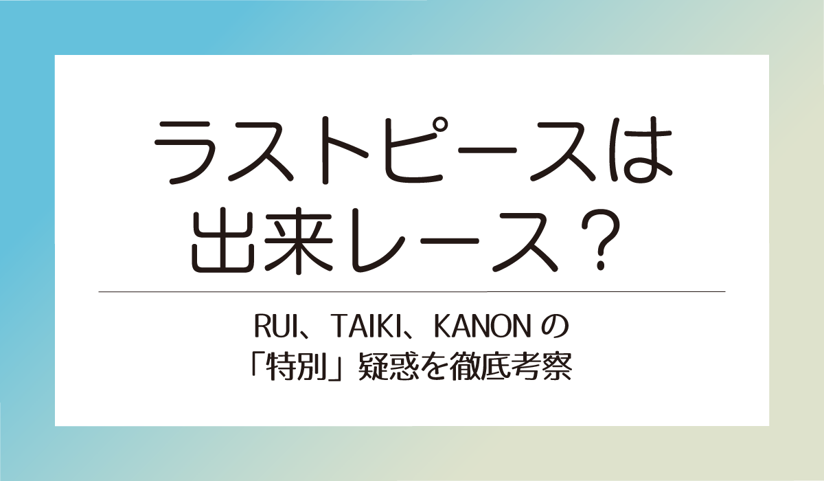ラストピースは出来レース？ RUI、TAIKI、KANONの「特別」疑惑を徹底考察