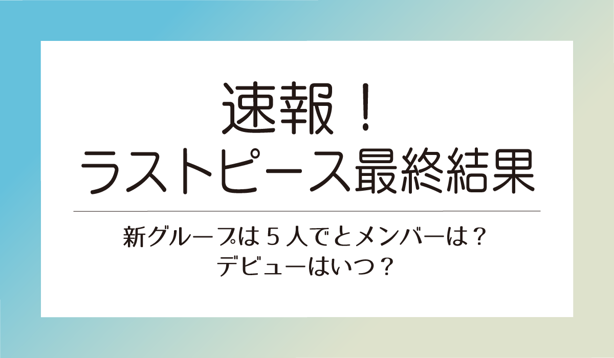 ラストピース最終結果速報！新グループは5人でとメンバーは？デビューはいつ？
