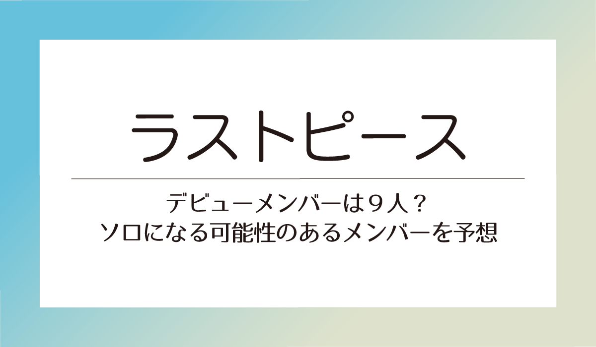 【ラストピース】デビューメンバーは９人？ソロになる可能性のあるメンバー予想！