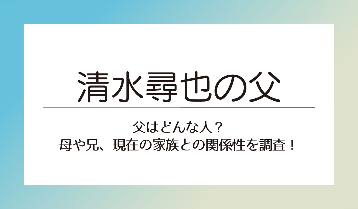 【清水尋也】父はどんな人？母や兄、現在の家族との関係性を調査！