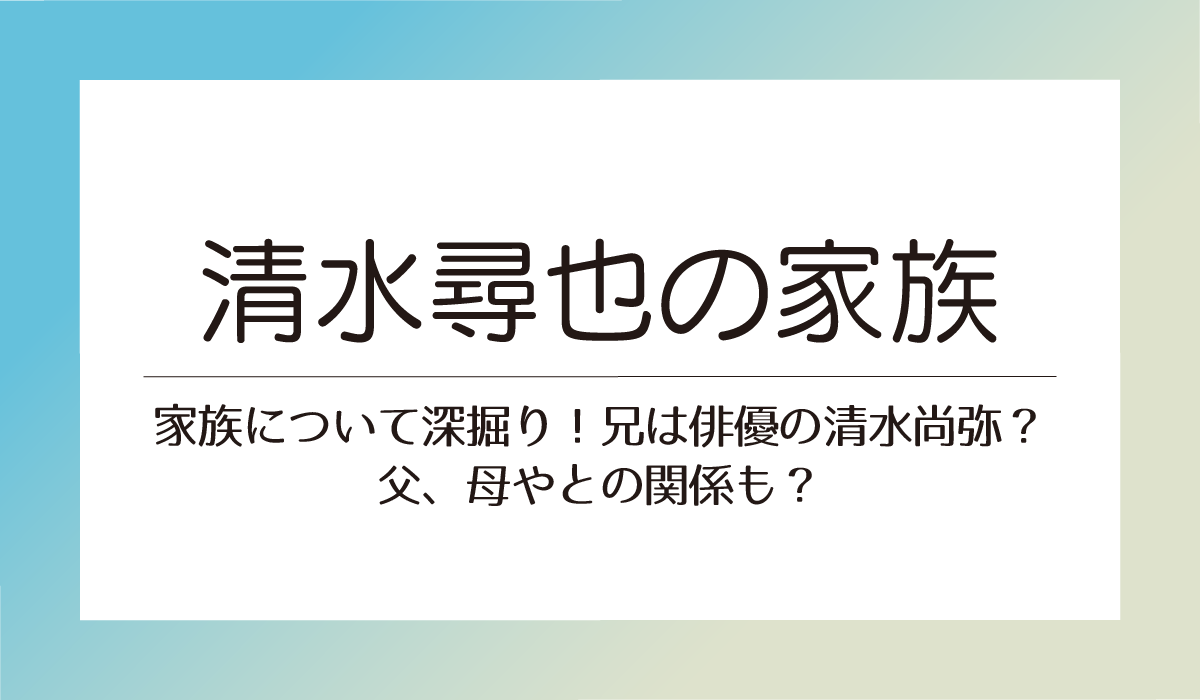 清水尋也の家族について深掘り！兄は俳優の清水尚弥？父、母やとの関係も？