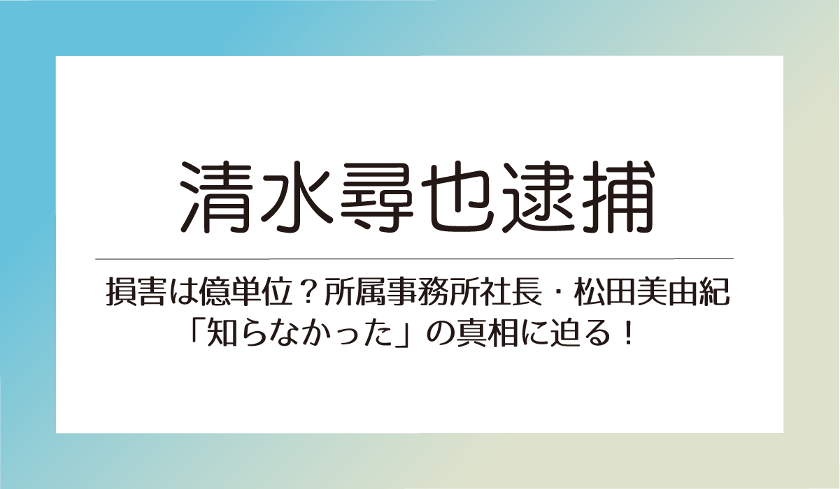 【清水尋也逮捕】損害は億単位？所属事務所社長・松田美由紀「知らなかった」の真相に迫る！