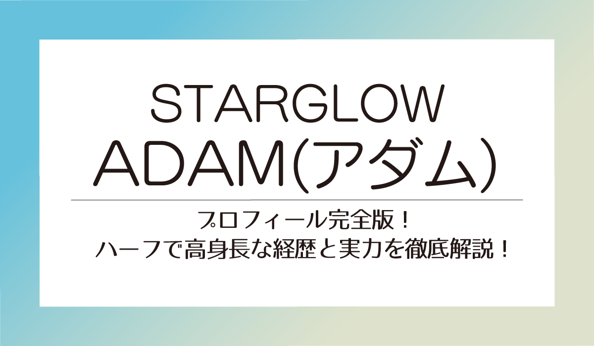 ADAM【STARGLOW】プロフィール完全版！ハーフで高身長な経歴と実力を徹底解説！
