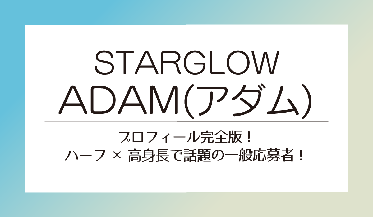 ADAM【STARGLOW】プロフィール完全版！ハーフ×高身長で話題の一般応募者！