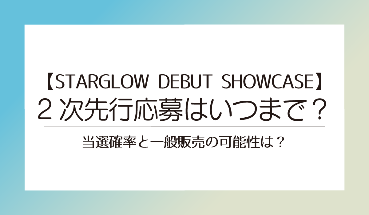 【STARGLOW DEBUT SHOWCASE 】2次先行はいつまで？当選確率と一般販売の可能性は？