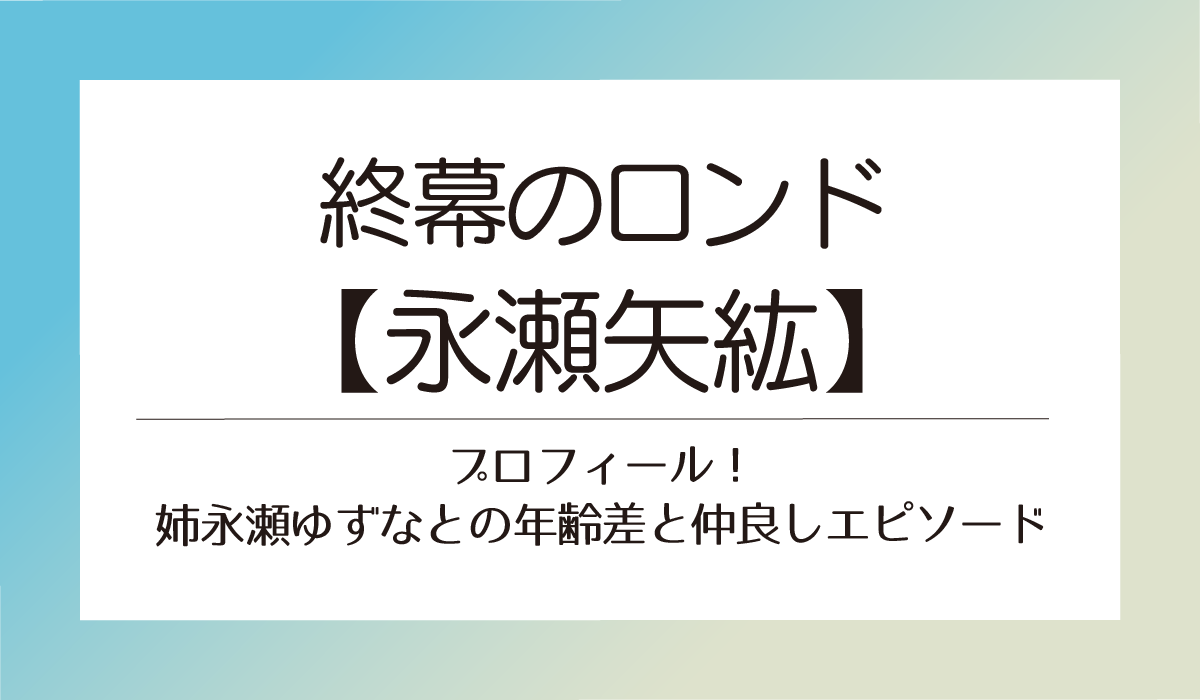 終幕のロンド【永瀬矢紘】プロフィール！姉永瀬ゆずなとの年齢差と仲良しエピソード