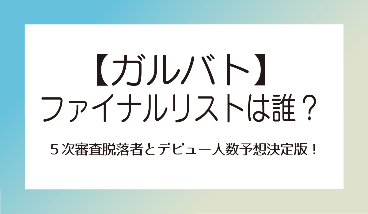 【ガルバト】ファイナルリストは誰？５次審査脱落者とデビュー人数予想決定版！