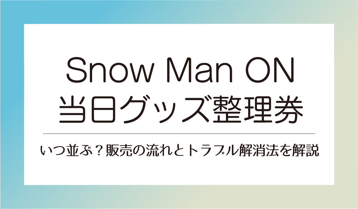 【Snow Man ON当日グッズ整理券】いつ並ぶ？販売の流れとトラブル解消法を解説
