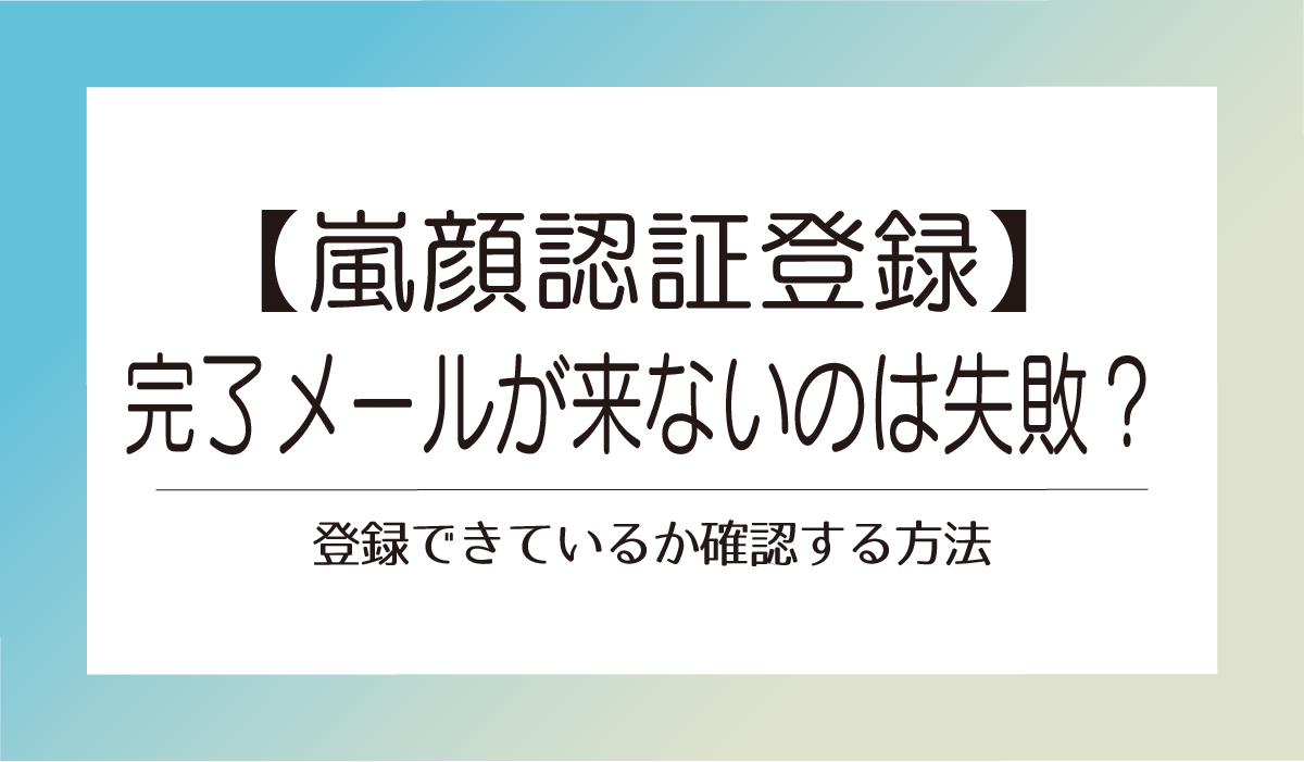 【嵐 顔認証登録】完了メールが来ないのは失敗？登録できているか確認する方法