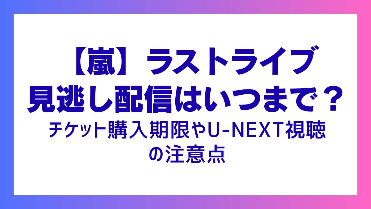 【嵐】ラストライブ見逃し配信はいつまで？チケット購入期限やU-NEXT視聴の注意点