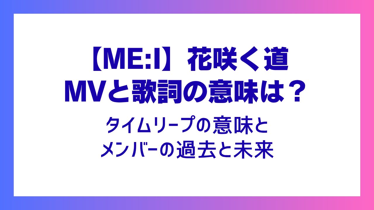 【ME:I】花咲く道 MVと歌詞の意味は？タイムリープとメンバーの過去と未来の関係