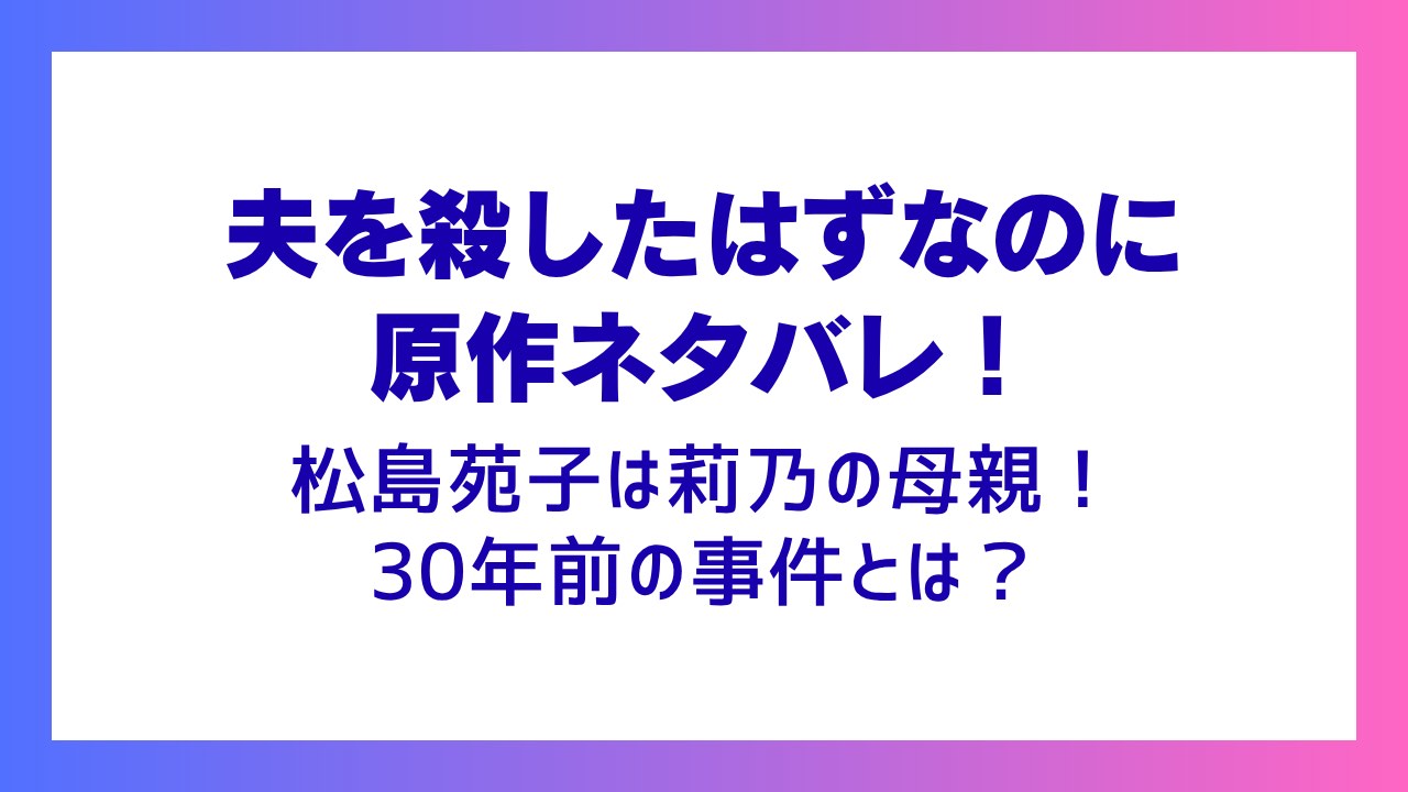 【夫を殺したはずなのに原作ネタバレ】松島苑子は莉乃の母親！30年前の事件とは？
