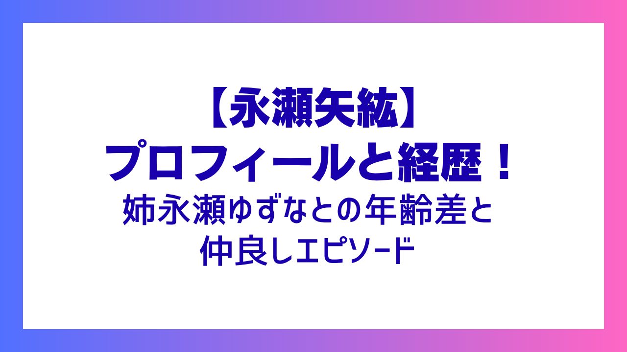 【永瀬矢紘】プロフィールと経歴！姉永瀬ゆずなとの年齢差と仲良しエピソード