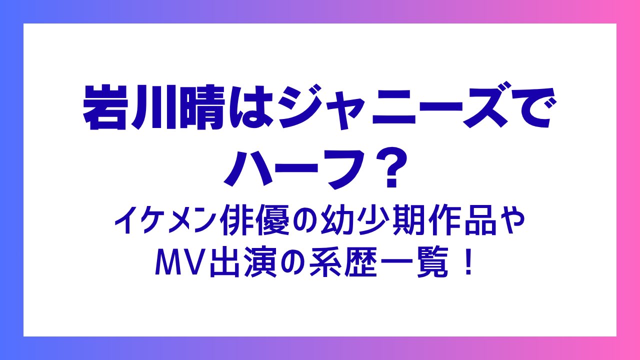 岩川晴はジャニーズでハーフ？イケメン俳優の幼少期作品やMV出演の系歴一覧！